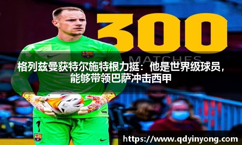 格列兹曼获特尔施特根力挺：他是世界级球员，能够带领巴萨冲击西甲