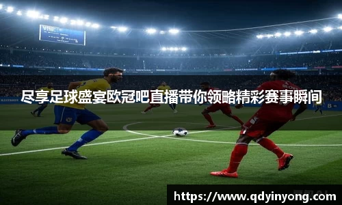 尽享足球盛宴欧冠吧直播带你领略精彩赛事瞬间