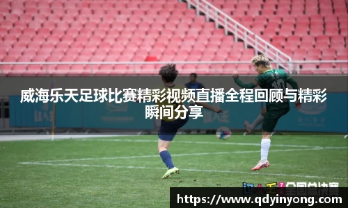 威海乐天足球比赛精彩视频直播全程回顾与精彩瞬间分享