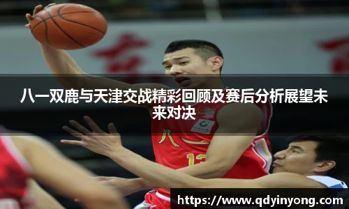八一双鹿与天津交战精彩回顾及赛后分析展望未来对决