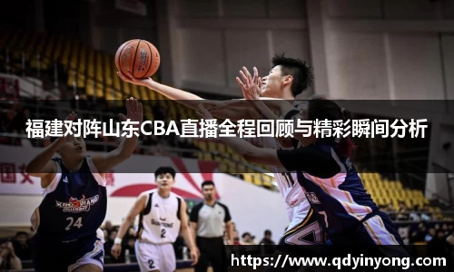 福建对阵山东CBA直播全程回顾与精彩瞬间分析